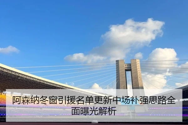 阿森纳冬窗引援名单更新中场补强思路全面曝光解析