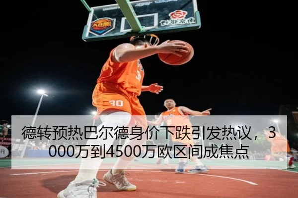 德转预热巴尔德身价下跌引发热议，3000万到4500万欧区间成焦点